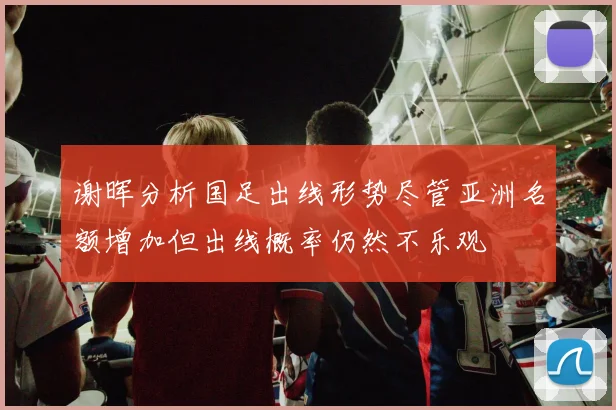 谢晖分析国足出线形势尽管亚洲名额增加但出线概率仍然不乐观