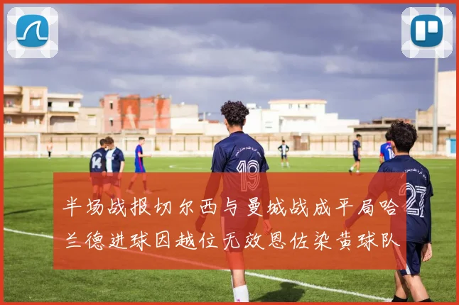 半场战报切尔西与曼城战成平局哈兰德进球因越位无效恩佐染黄球队表现低迷