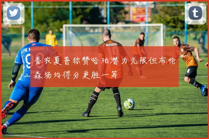 香农夏普称赞哈珀潜力无限但布伦森场均得分更胜一筹