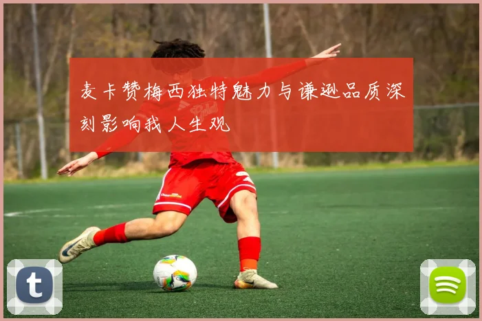 麦卡赞梅西独特魅力与谦逊品质深刻影响我人生观