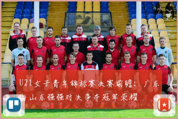 U21女子青年锦标赛决赛前瞻：广东与山东强强对决争夺冠军荣耀
