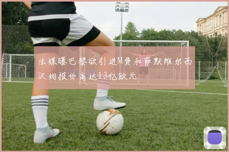 法媒曝巴黎欲引进M费和萨默维尔西汉姆报价高达13亿欧元