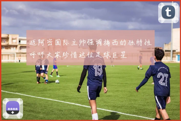 迈阿密国际主帅强调梅西的独特性呼吁大家珍惜这位足球巨星
