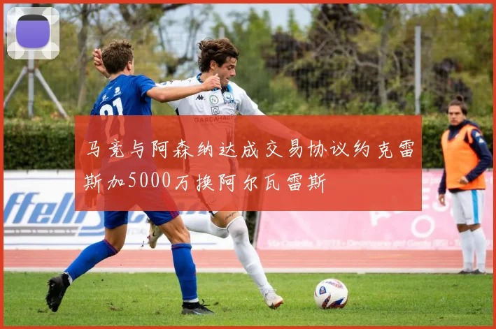 马竞与阿森纳达成交易协议约克雷斯加5000万换阿尔瓦雷斯