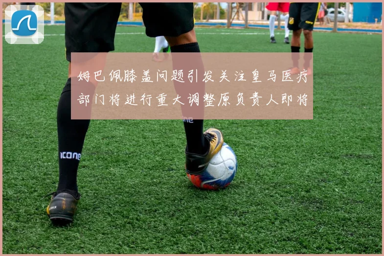 姆巴佩膝盖问题引发关注皇马医疗部门将进行重大调整原负责人即将离任
