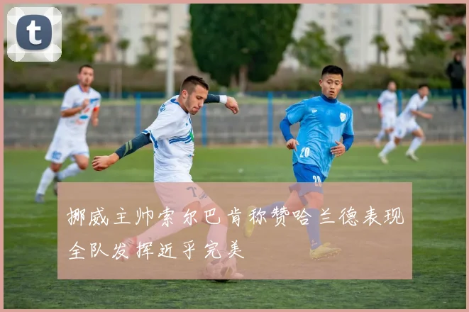 挪威主帅索尔巴肯称赞哈兰德表现全队发挥近乎完美