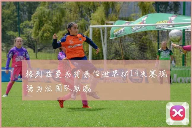 格列兹曼或将亲临世界杯14决赛现场为法国队助威