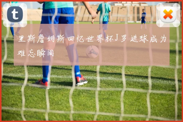 里斯詹姆斯回忆世界杯J罗进球成为难忘瞬间