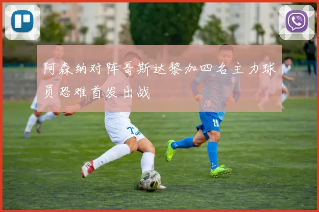 阿森纳对阵哥斯达黎加四名主力球员恐难首发出战