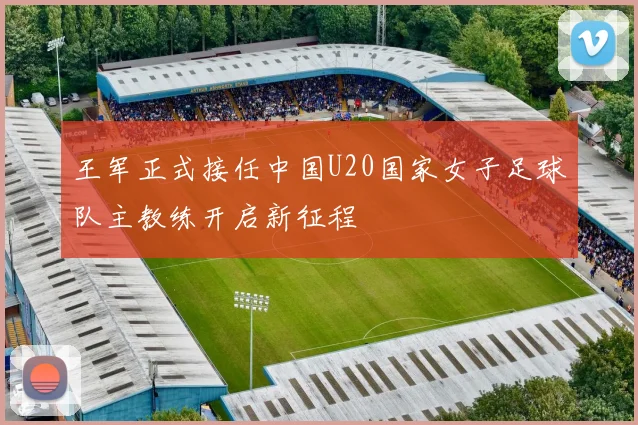 王军正式接任中国U20国家女子足球队主教练开启新征程