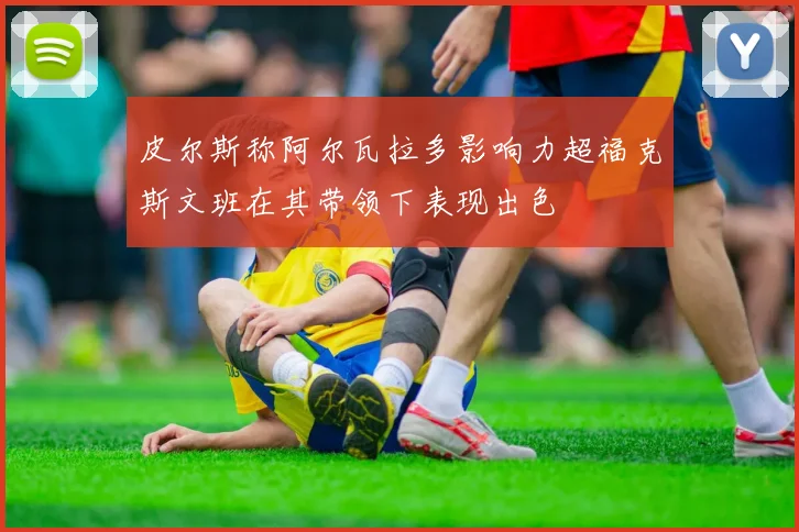 皮尔斯称阿尔瓦拉多影响力超福克斯文班在其带领下表现出色