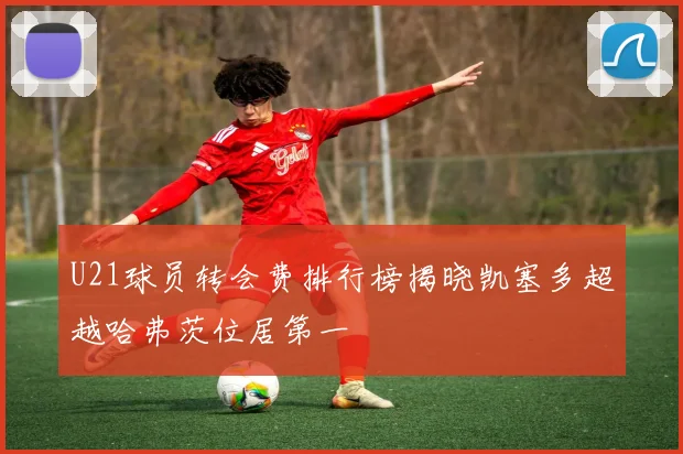 U21球员转会费排行榜揭晓凯塞多超越哈弗茨位居第一