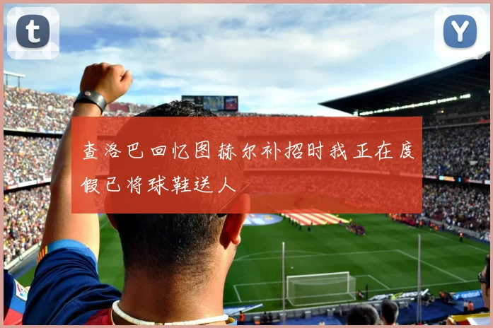 查洛巴回忆图赫尔补招时我正在度假已将球鞋送人