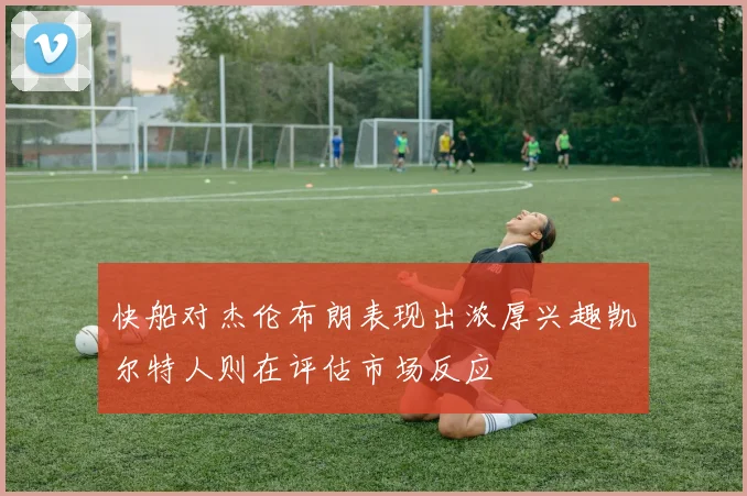 快船对杰伦布朗表现出浓厚兴趣凯尔特人则在评估市场反应
