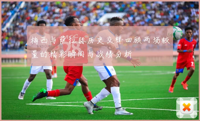 梅西与萨拉赫历史交锋回顾两场较量的精彩瞬间与战绩分析