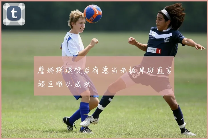 詹姆斯退役后有意当老板库班直言超巨难以成功