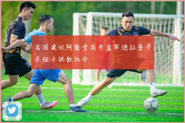 名宿建议阿隆索离开蓝军德拉普寻求纽卡执教机会