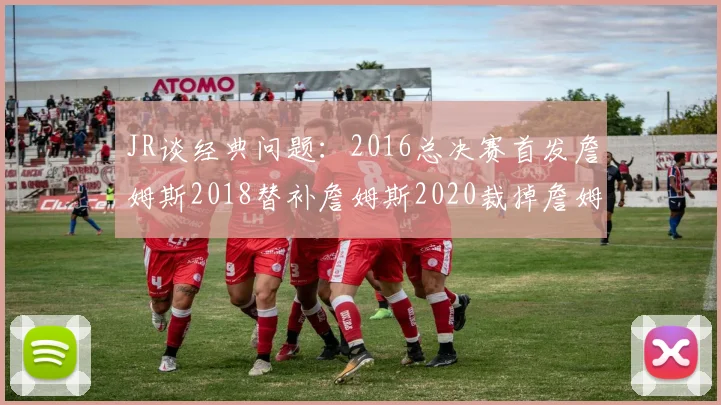 JR谈经典问题：2016总决赛首发詹姆斯2018替补詹姆斯2020裁掉詹姆斯的背后故事