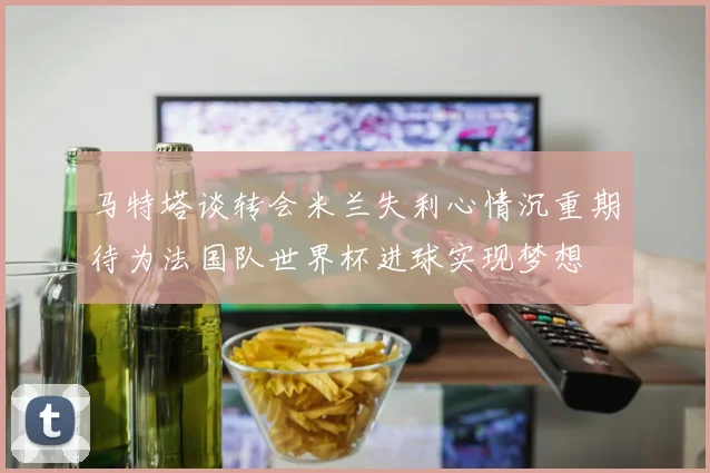马特塔谈转会米兰失利心情沉重期待为法国队世界杯进球实现梦想